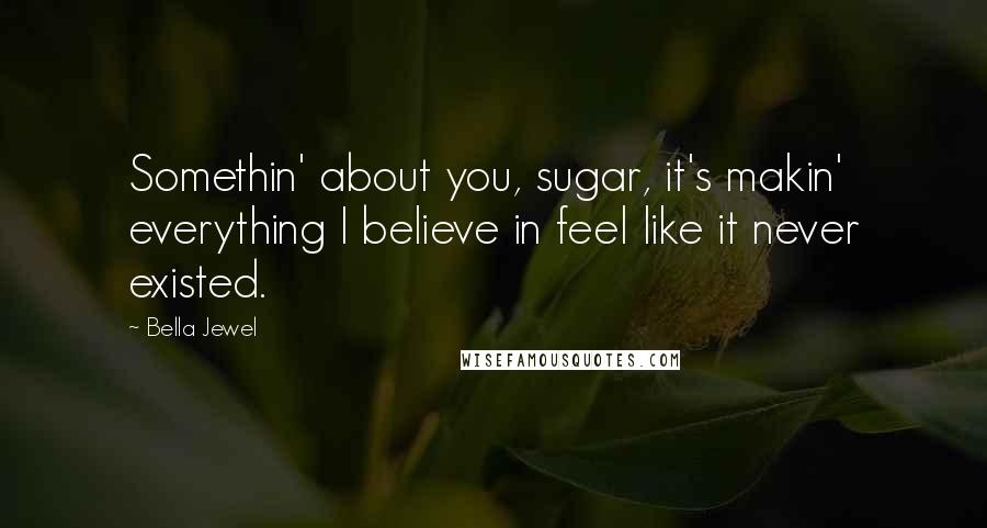 Bella Jewel Quotes: Somethin' about you, sugar, it's makin' everything I believe in feel like it never existed.