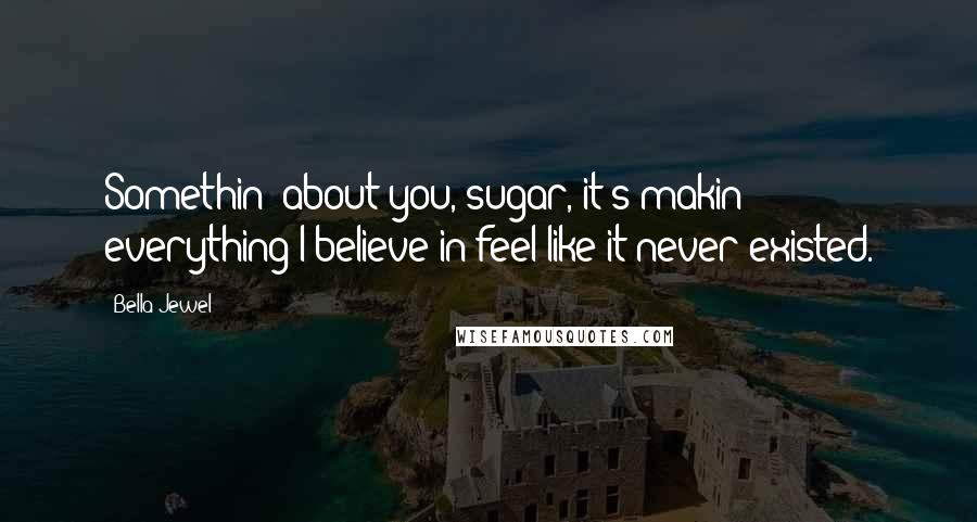 Bella Jewel Quotes: Somethin' about you, sugar, it's makin' everything I believe in feel like it never existed.