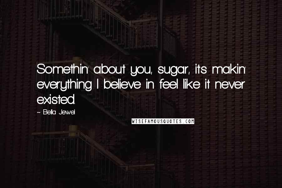 Bella Jewel Quotes: Somethin' about you, sugar, it's makin' everything I believe in feel like it never existed.