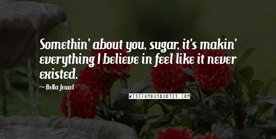 Bella Jewel Quotes: Somethin' about you, sugar, it's makin' everything I believe in feel like it never existed.