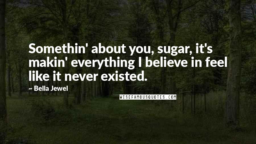 Bella Jewel Quotes: Somethin' about you, sugar, it's makin' everything I believe in feel like it never existed.