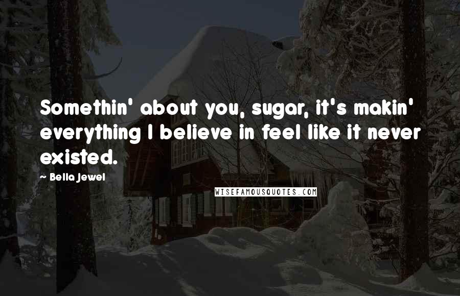 Bella Jewel Quotes: Somethin' about you, sugar, it's makin' everything I believe in feel like it never existed.