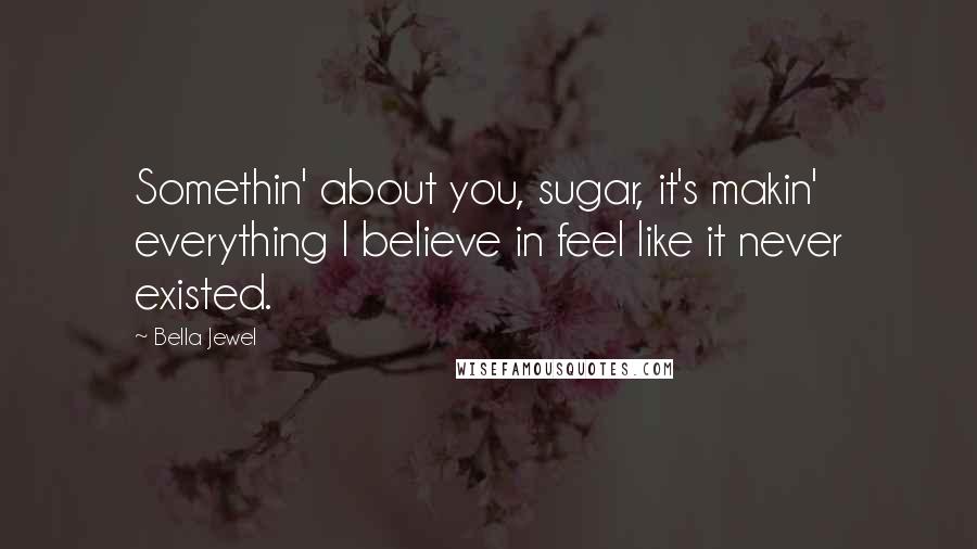 Bella Jewel Quotes: Somethin' about you, sugar, it's makin' everything I believe in feel like it never existed.