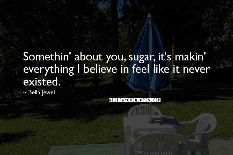 Bella Jewel Quotes: Somethin' about you, sugar, it's makin' everything I believe in feel like it never existed.