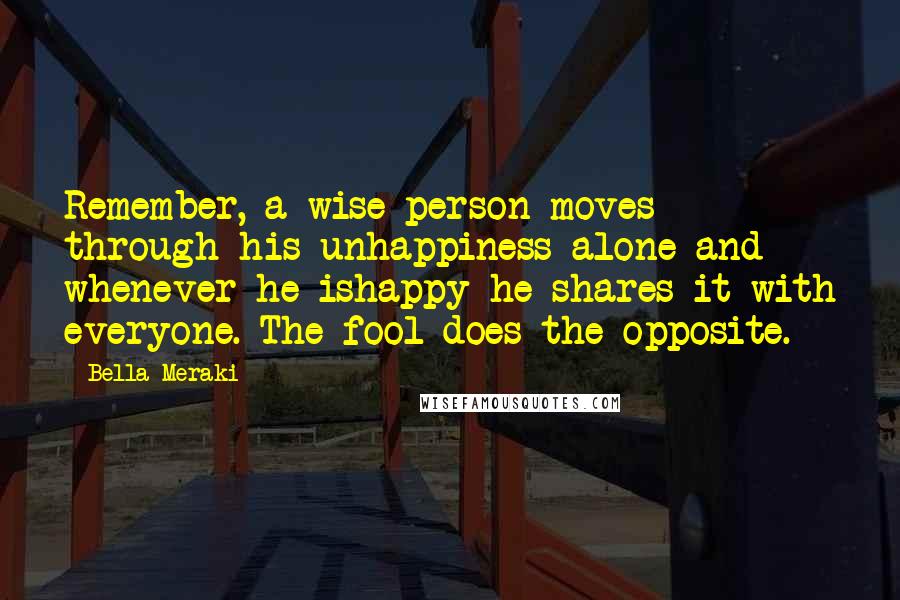 Bella Meraki Quotes: Remember, a wise person moves through his unhappiness alone and whenever he ishappy he shares it with everyone. The fool does the opposite.