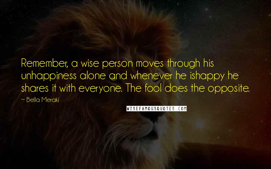 Bella Meraki Quotes: Remember, a wise person moves through his unhappiness alone and whenever he ishappy he shares it with everyone. The fool does the opposite.