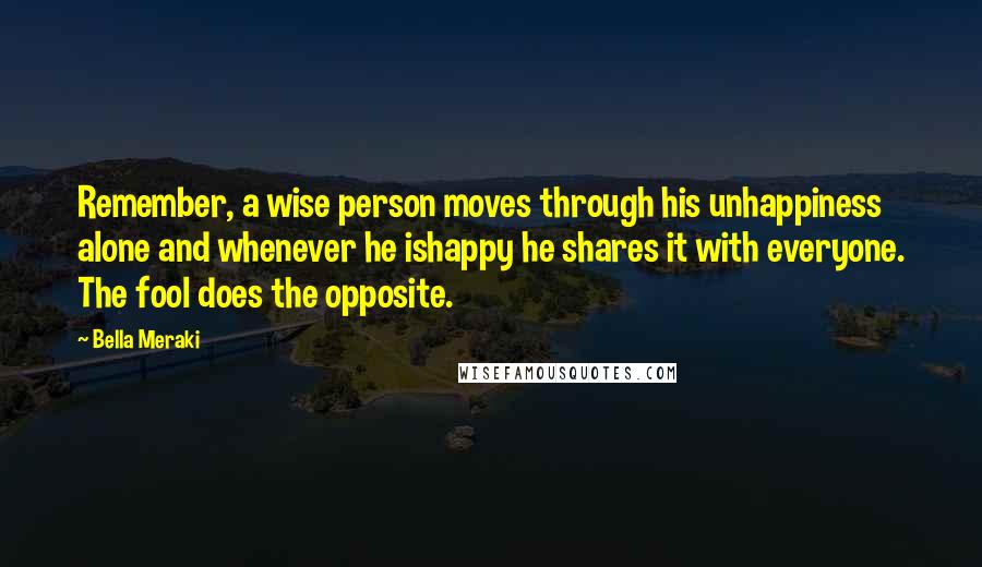 Bella Meraki Quotes: Remember, a wise person moves through his unhappiness alone and whenever he ishappy he shares it with everyone. The fool does the opposite.