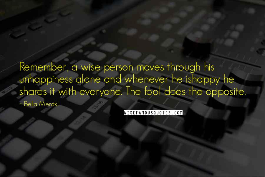 Bella Meraki Quotes: Remember, a wise person moves through his unhappiness alone and whenever he ishappy he shares it with everyone. The fool does the opposite.