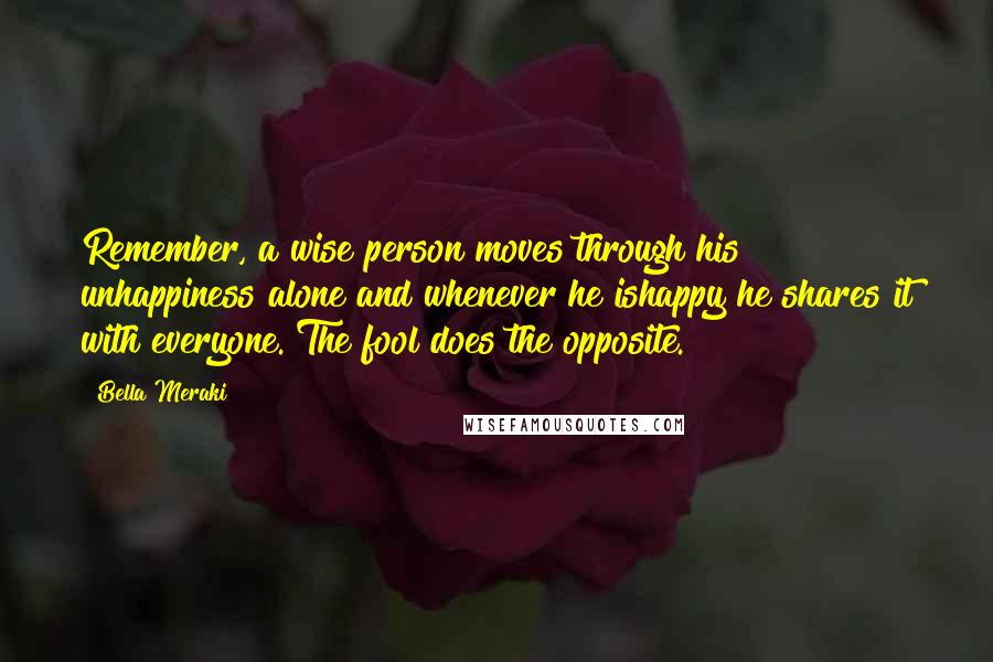 Bella Meraki Quotes: Remember, a wise person moves through his unhappiness alone and whenever he ishappy he shares it with everyone. The fool does the opposite.