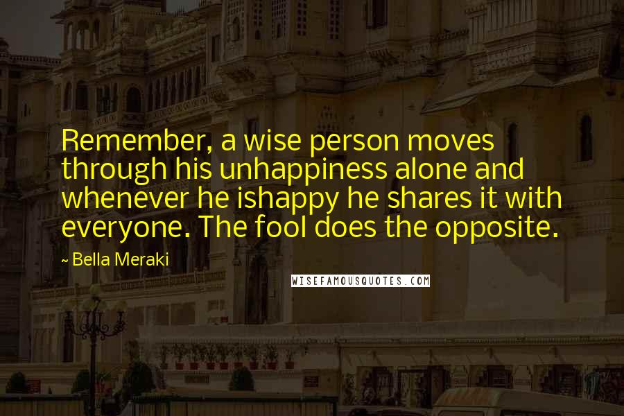 Bella Meraki Quotes: Remember, a wise person moves through his unhappiness alone and whenever he ishappy he shares it with everyone. The fool does the opposite.