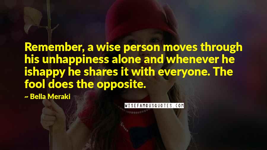 Bella Meraki Quotes: Remember, a wise person moves through his unhappiness alone and whenever he ishappy he shares it with everyone. The fool does the opposite.
