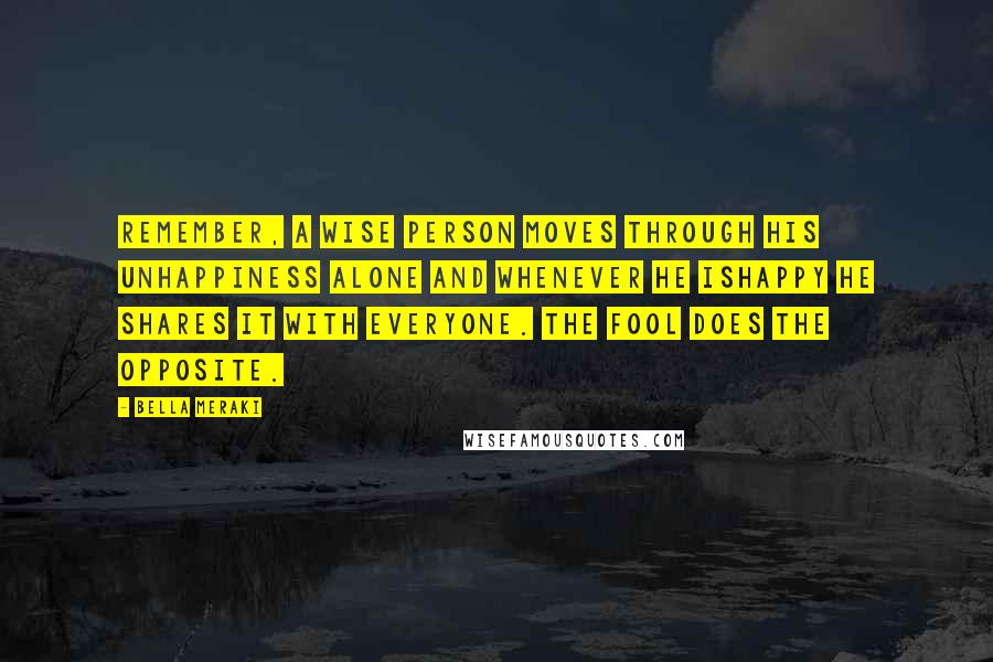 Bella Meraki Quotes: Remember, a wise person moves through his unhappiness alone and whenever he ishappy he shares it with everyone. The fool does the opposite.