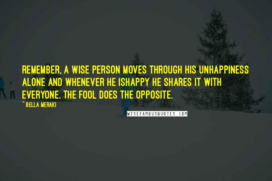 Bella Meraki Quotes: Remember, a wise person moves through his unhappiness alone and whenever he ishappy he shares it with everyone. The fool does the opposite.