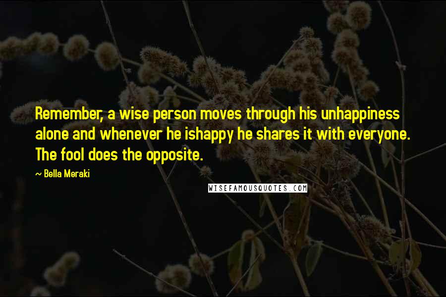 Bella Meraki Quotes: Remember, a wise person moves through his unhappiness alone and whenever he ishappy he shares it with everyone. The fool does the opposite.