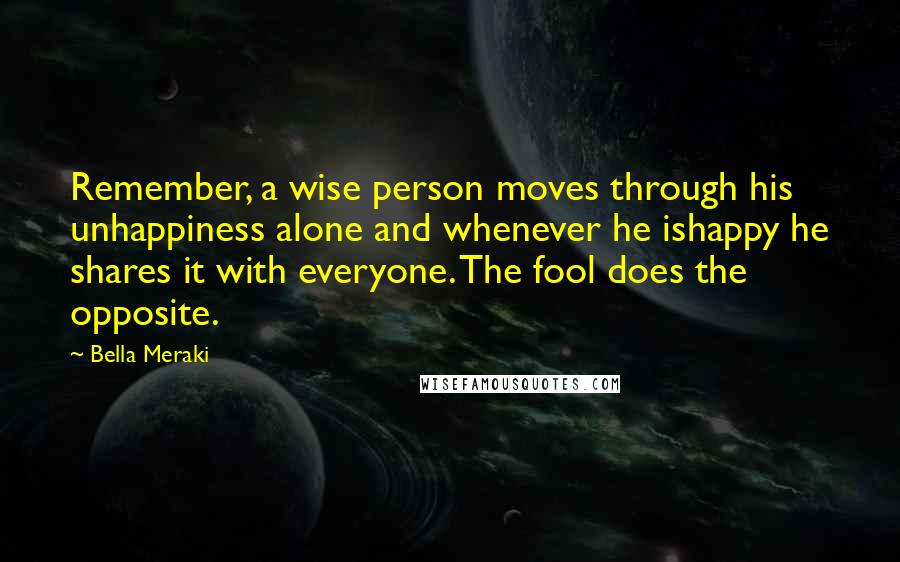 Bella Meraki Quotes: Remember, a wise person moves through his unhappiness alone and whenever he ishappy he shares it with everyone. The fool does the opposite.