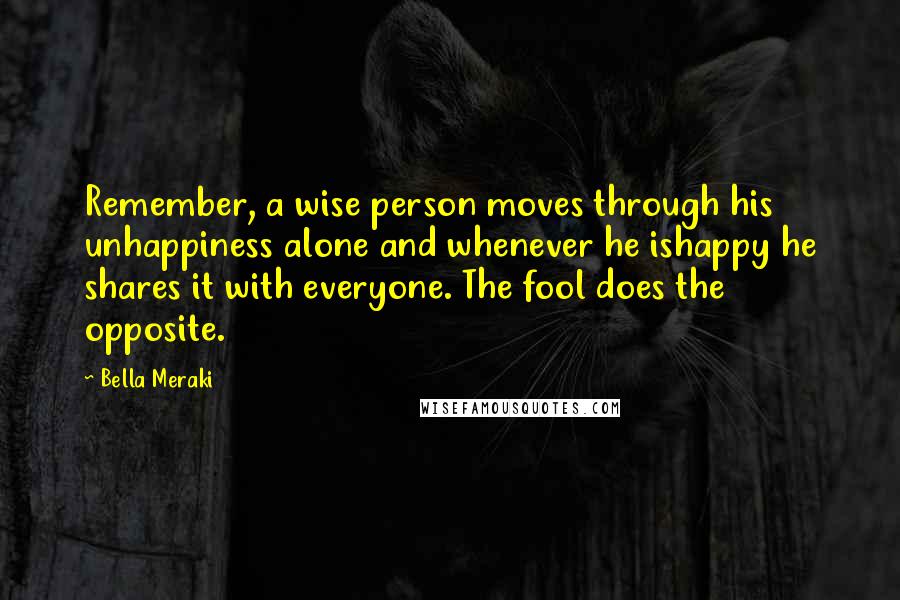 Bella Meraki Quotes: Remember, a wise person moves through his unhappiness alone and whenever he ishappy he shares it with everyone. The fool does the opposite.