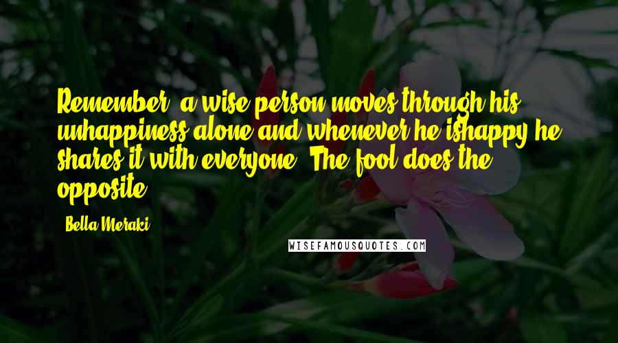 Bella Meraki Quotes: Remember, a wise person moves through his unhappiness alone and whenever he ishappy he shares it with everyone. The fool does the opposite.