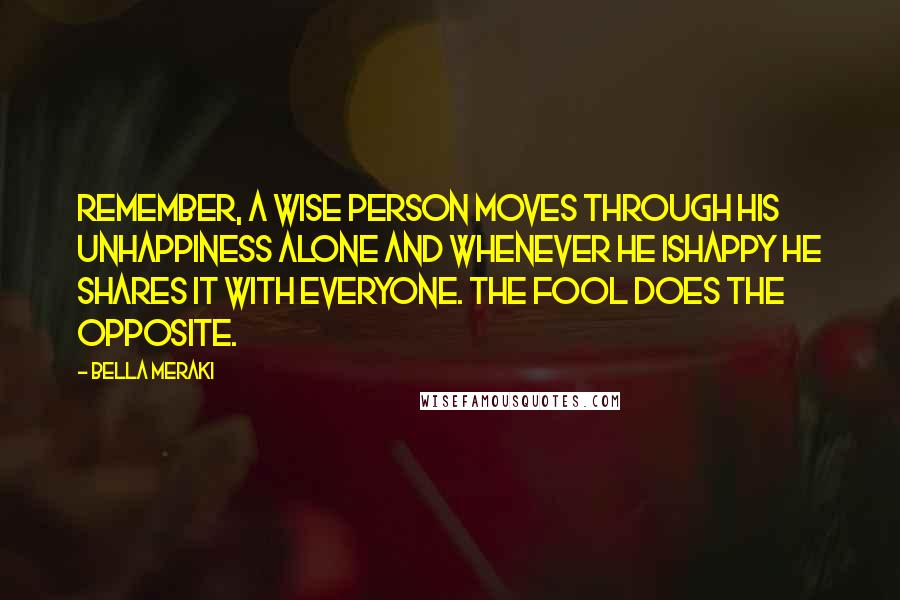 Bella Meraki Quotes: Remember, a wise person moves through his unhappiness alone and whenever he ishappy he shares it with everyone. The fool does the opposite.