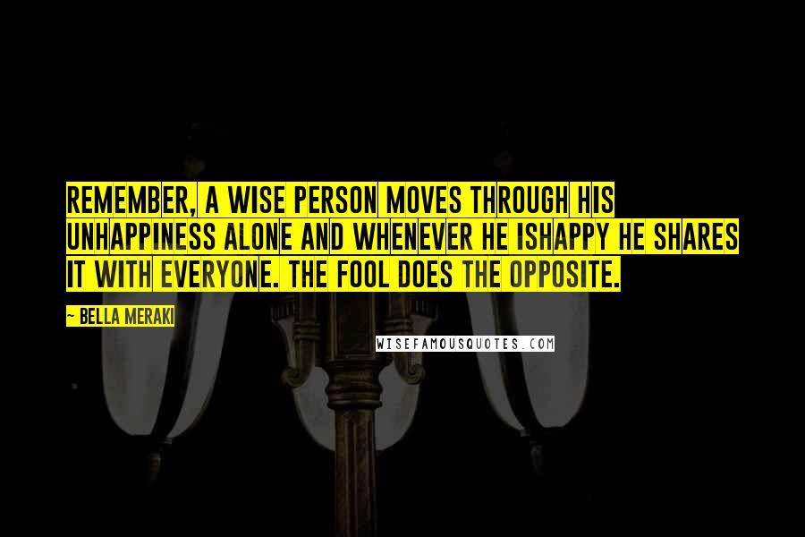 Bella Meraki Quotes: Remember, a wise person moves through his unhappiness alone and whenever he ishappy he shares it with everyone. The fool does the opposite.