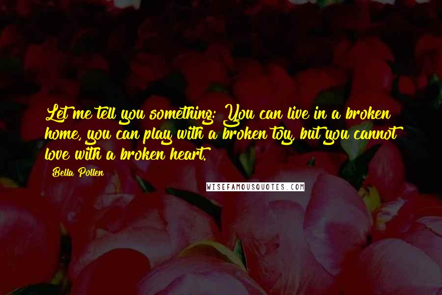 Bella Pollen Quotes: Let me tell you something: You can live in a broken home, you can play with a broken toy, but you cannot love with a broken heart.