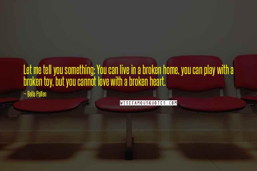 Bella Pollen Quotes: Let me tell you something: You can live in a broken home, you can play with a broken toy, but you cannot love with a broken heart.