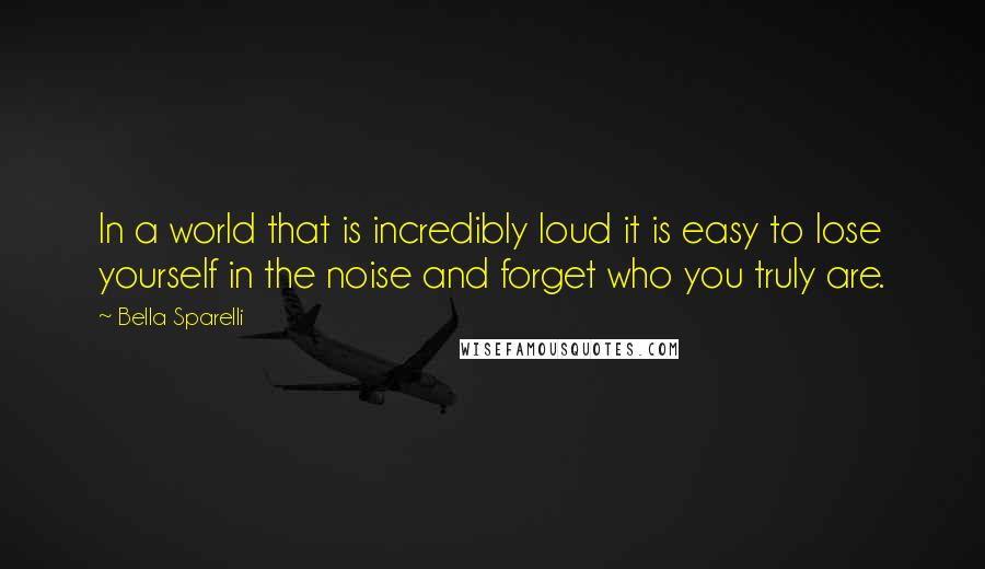 Bella Sparelli Quotes: In a world that is incredibly loud it is easy to lose yourself in the noise and forget who you truly are.
