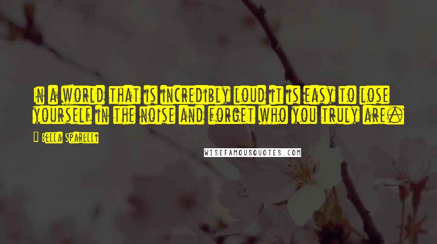Bella Sparelli Quotes: In a world that is incredibly loud it is easy to lose yourself in the noise and forget who you truly are.