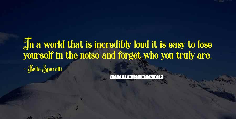 Bella Sparelli Quotes: In a world that is incredibly loud it is easy to lose yourself in the noise and forget who you truly are.