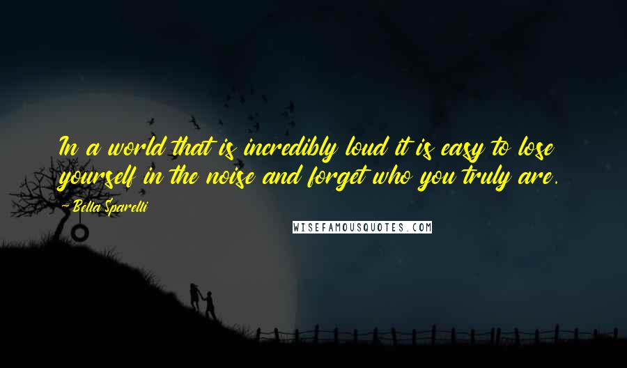 Bella Sparelli Quotes: In a world that is incredibly loud it is easy to lose yourself in the noise and forget who you truly are.