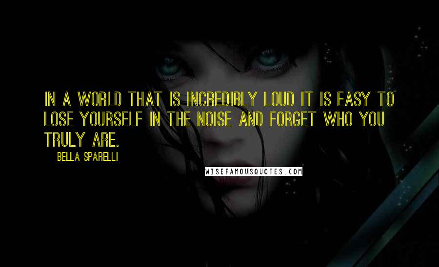 Bella Sparelli Quotes: In a world that is incredibly loud it is easy to lose yourself in the noise and forget who you truly are.