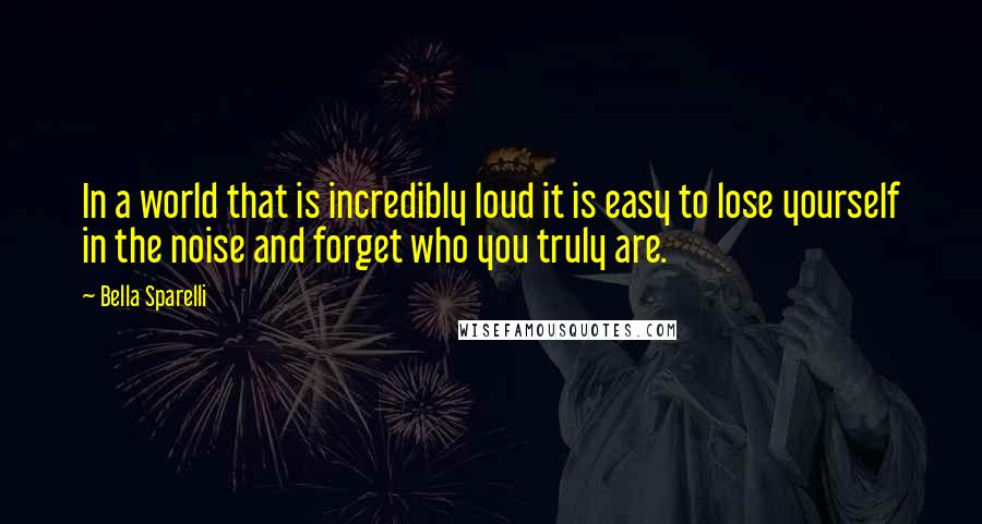 Bella Sparelli Quotes: In a world that is incredibly loud it is easy to lose yourself in the noise and forget who you truly are.