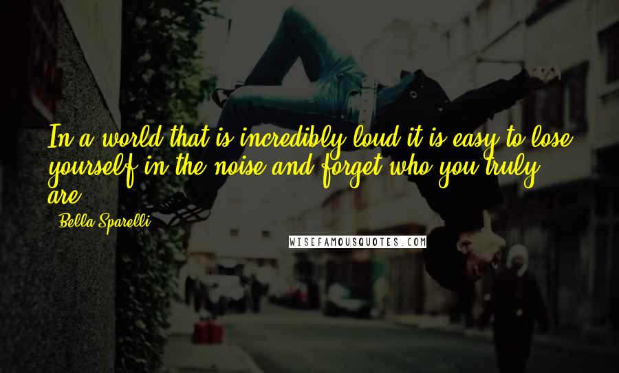 Bella Sparelli Quotes: In a world that is incredibly loud it is easy to lose yourself in the noise and forget who you truly are.