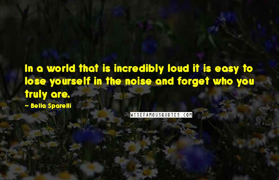 Bella Sparelli Quotes: In a world that is incredibly loud it is easy to lose yourself in the noise and forget who you truly are.
