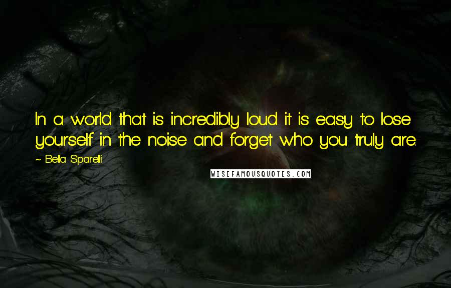 Bella Sparelli Quotes: In a world that is incredibly loud it is easy to lose yourself in the noise and forget who you truly are.