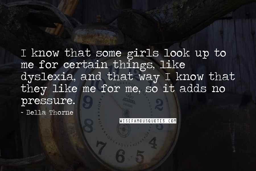 Bella Thorne Quotes: I know that some girls look up to me for certain things, like dyslexia, and that way I know that they like me for me, so it adds no pressure.