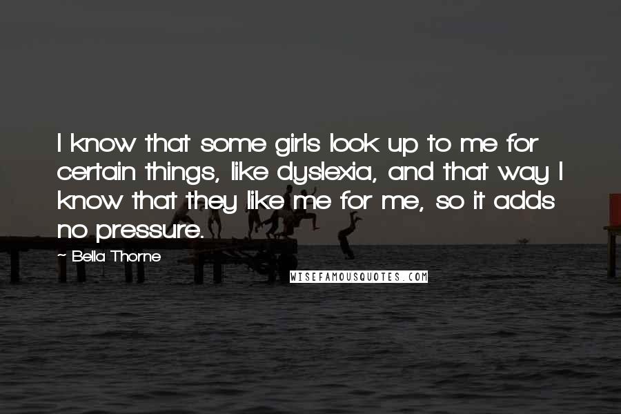 Bella Thorne Quotes: I know that some girls look up to me for certain things, like dyslexia, and that way I know that they like me for me, so it adds no pressure.