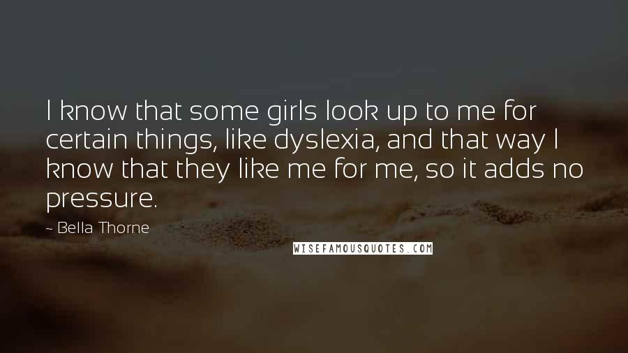 Bella Thorne Quotes: I know that some girls look up to me for certain things, like dyslexia, and that way I know that they like me for me, so it adds no pressure.