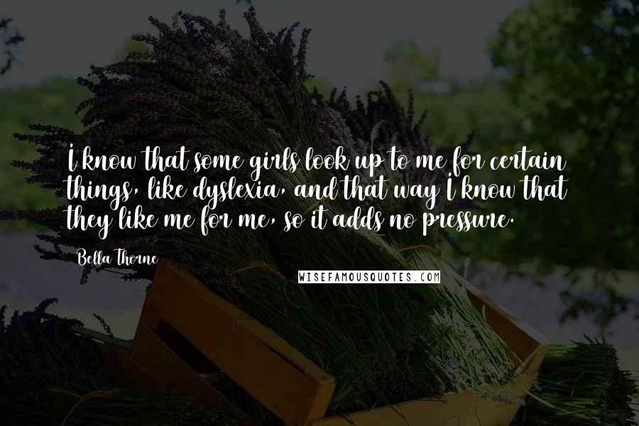 Bella Thorne Quotes: I know that some girls look up to me for certain things, like dyslexia, and that way I know that they like me for me, so it adds no pressure.