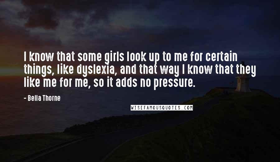 Bella Thorne Quotes: I know that some girls look up to me for certain things, like dyslexia, and that way I know that they like me for me, so it adds no pressure.