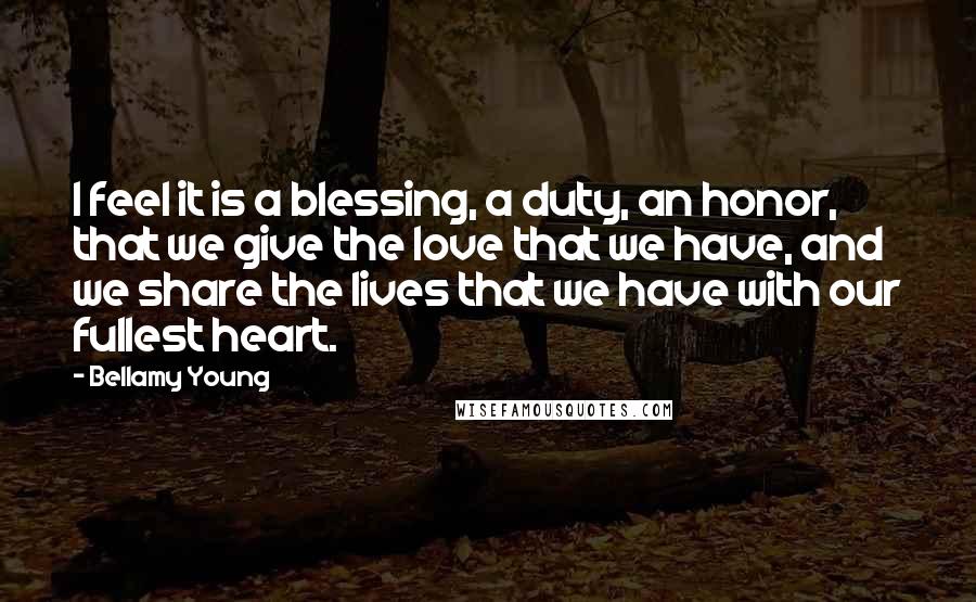 Bellamy Young Quotes: I feel it is a blessing, a duty, an honor, that we give the love that we have, and we share the lives that we have with our fullest heart.