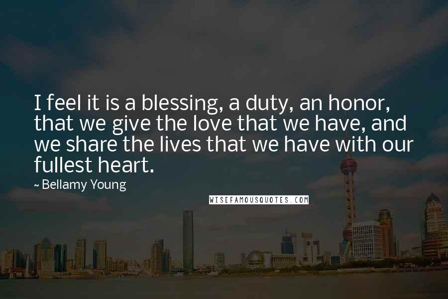 Bellamy Young Quotes: I feel it is a blessing, a duty, an honor, that we give the love that we have, and we share the lives that we have with our fullest heart.