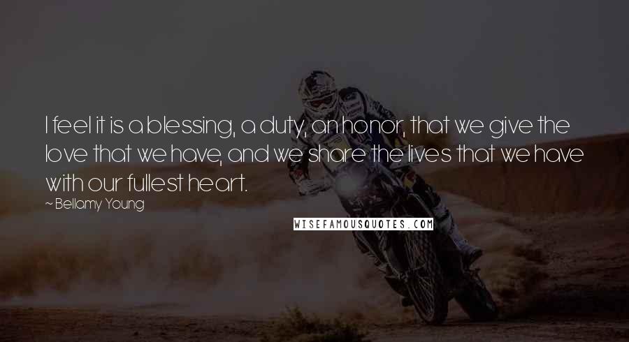 Bellamy Young Quotes: I feel it is a blessing, a duty, an honor, that we give the love that we have, and we share the lives that we have with our fullest heart.