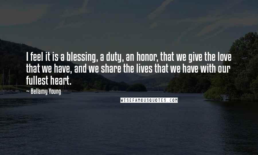 Bellamy Young Quotes: I feel it is a blessing, a duty, an honor, that we give the love that we have, and we share the lives that we have with our fullest heart.