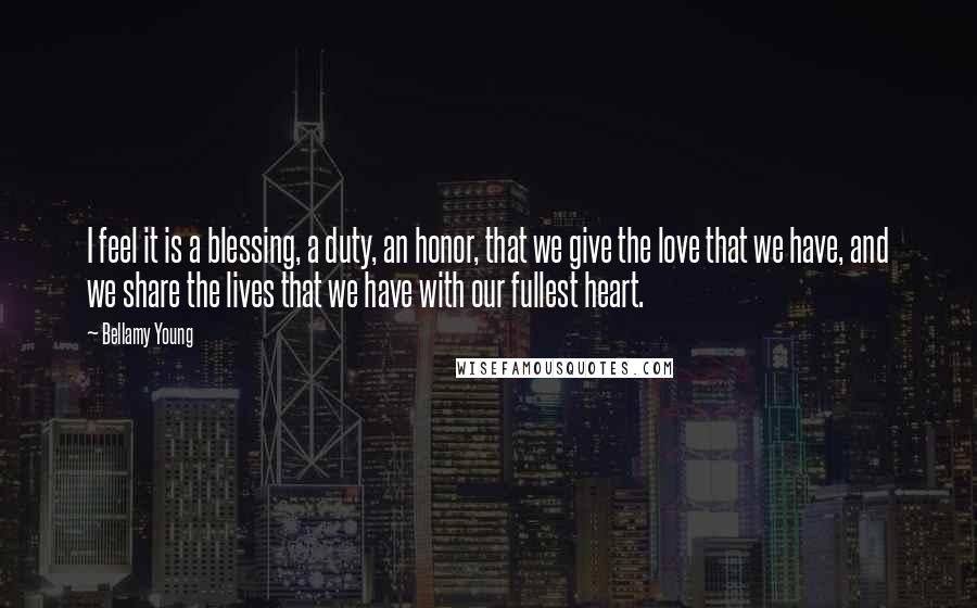 Bellamy Young Quotes: I feel it is a blessing, a duty, an honor, that we give the love that we have, and we share the lives that we have with our fullest heart.