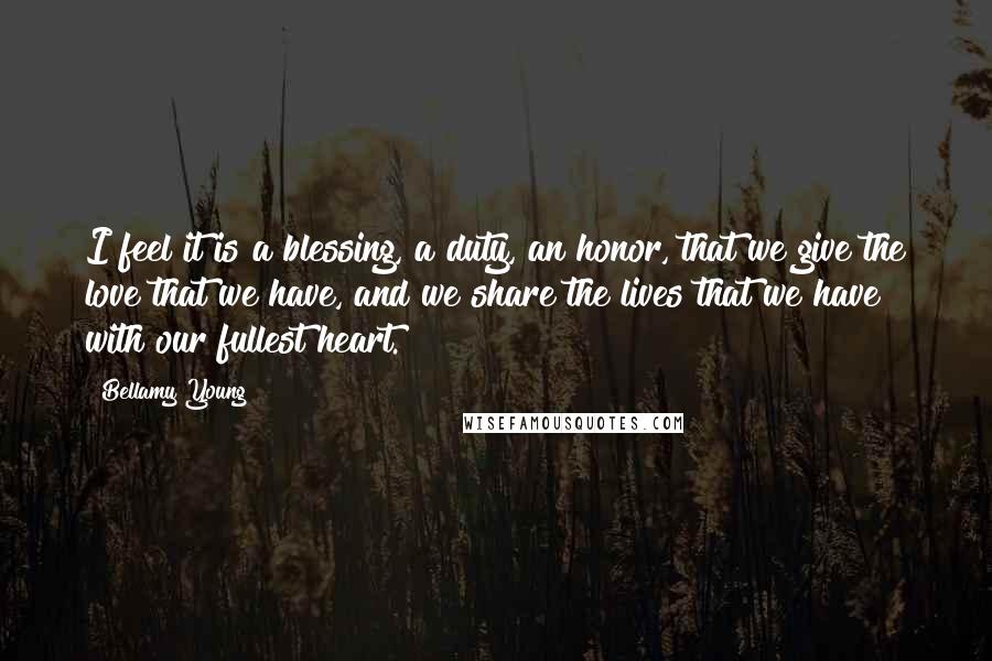 Bellamy Young Quotes: I feel it is a blessing, a duty, an honor, that we give the love that we have, and we share the lives that we have with our fullest heart.