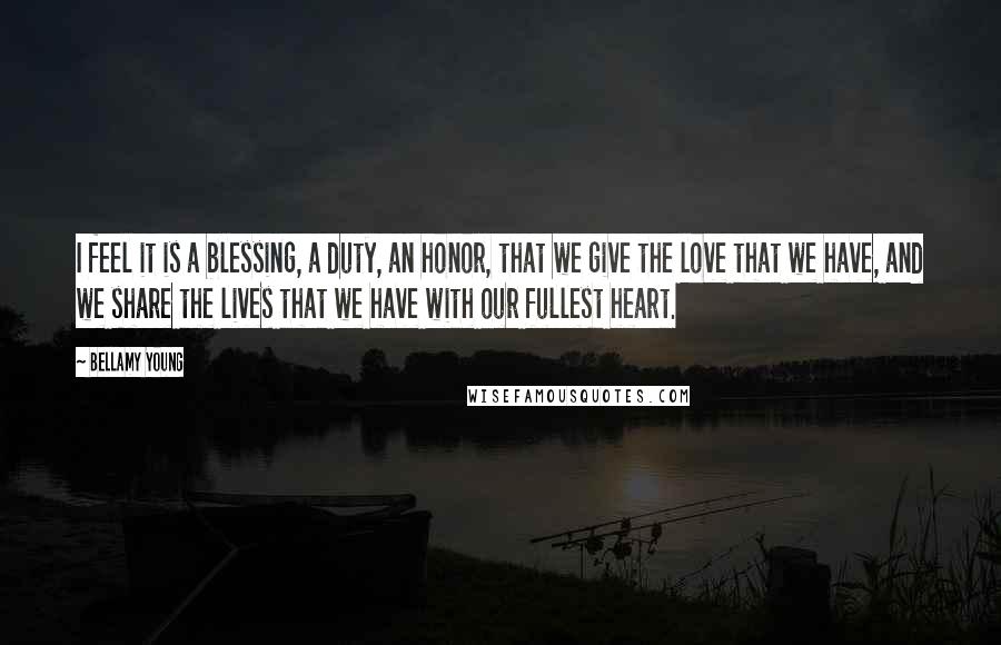 Bellamy Young Quotes: I feel it is a blessing, a duty, an honor, that we give the love that we have, and we share the lives that we have with our fullest heart.