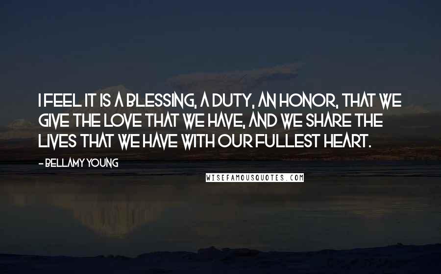 Bellamy Young Quotes: I feel it is a blessing, a duty, an honor, that we give the love that we have, and we share the lives that we have with our fullest heart.