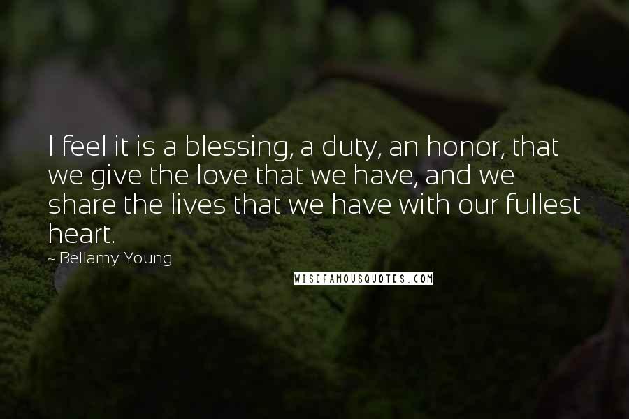 Bellamy Young Quotes: I feel it is a blessing, a duty, an honor, that we give the love that we have, and we share the lives that we have with our fullest heart.