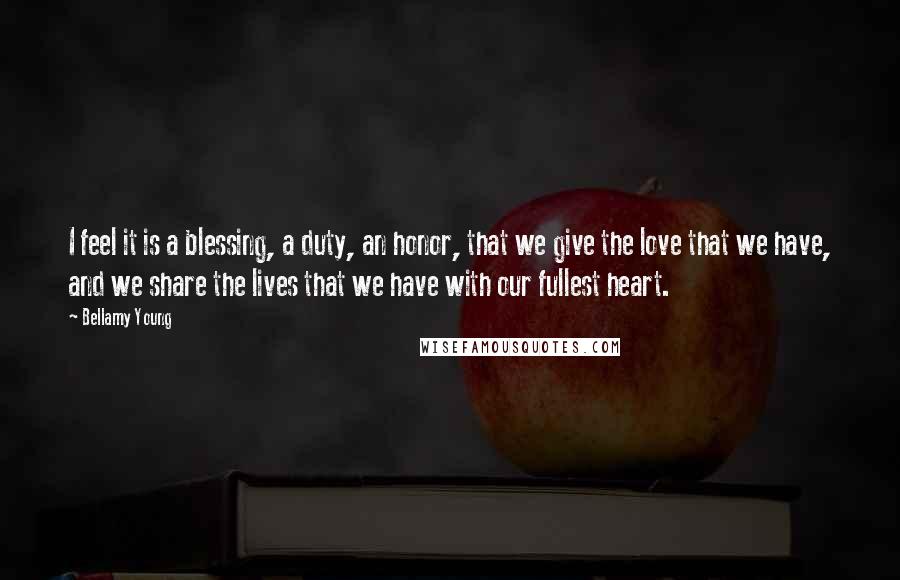 Bellamy Young Quotes: I feel it is a blessing, a duty, an honor, that we give the love that we have, and we share the lives that we have with our fullest heart.