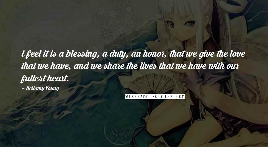 Bellamy Young Quotes: I feel it is a blessing, a duty, an honor, that we give the love that we have, and we share the lives that we have with our fullest heart.